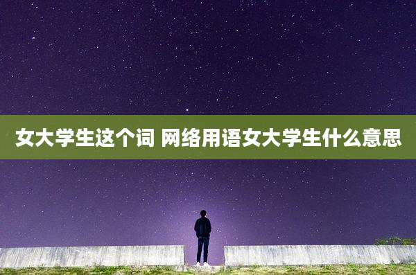 女大学生这个词 网络用语女大学生什么意思