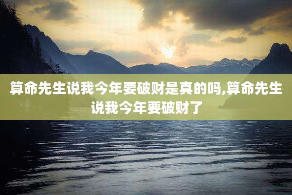 算命先生说我今年要破财是真的吗,算命先生说我今年要破财了