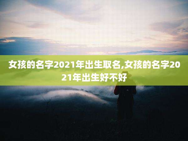 女孩的名字2021年出生取名,女孩的名字2021年出生好不好