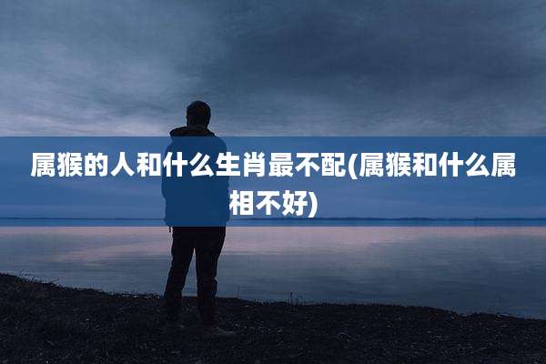 属猴的人和什么生肖最不配(属猴和什么属相不好)