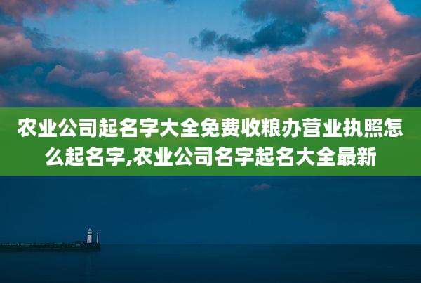 农业公司起名字大全免费收粮办营业执照怎么起名字,农业公司名字起名大全最新