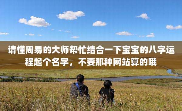 请懂周易的大师帮忙结合一下宝宝的八字运程起个名字，不要那种网站算的哦
