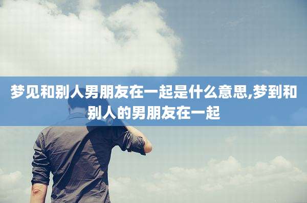 梦见和别人男朋友在一起是什么意思,梦到和别人的男朋友在一起
