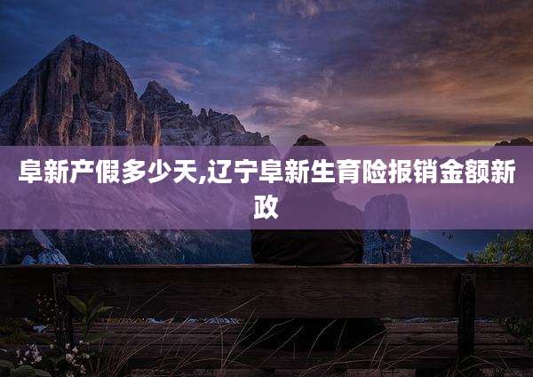 阜新产假多少天,辽宁阜新生育险报销金额新政