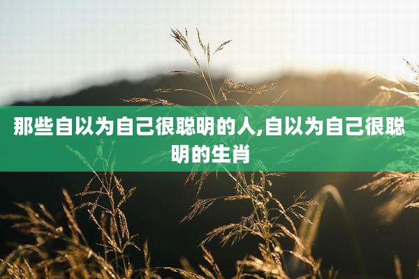 那些自以为自己很聪明的人,自以为自己很聪明的生肖
