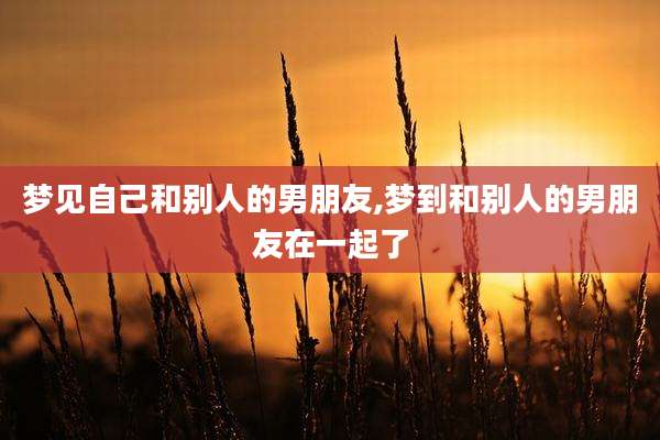 梦见自己和别人的男朋友,梦到和别人的男朋友在一起了