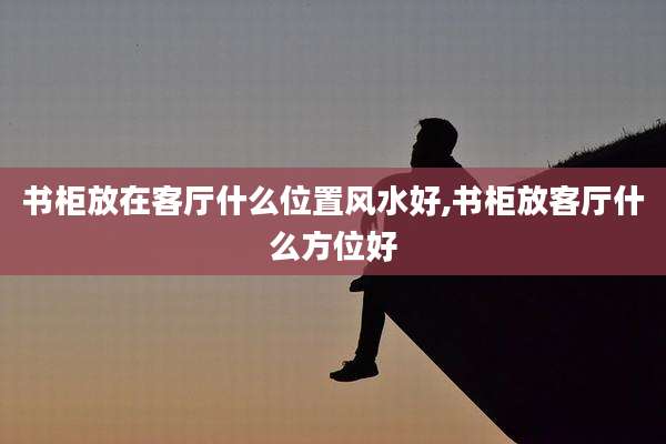 书柜放在客厅什么位置风水好,书柜放客厅什么方位好