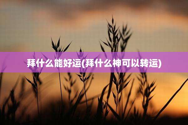 拜什么能好运(拜什么神可以转运)