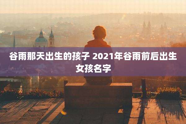 谷雨那天出生的孩子 2021年谷雨前后出生女孩名字