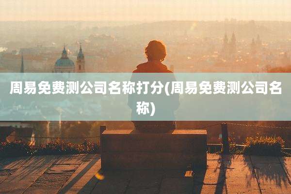 周易免费测公司名称打分(周易免费测公司名称)