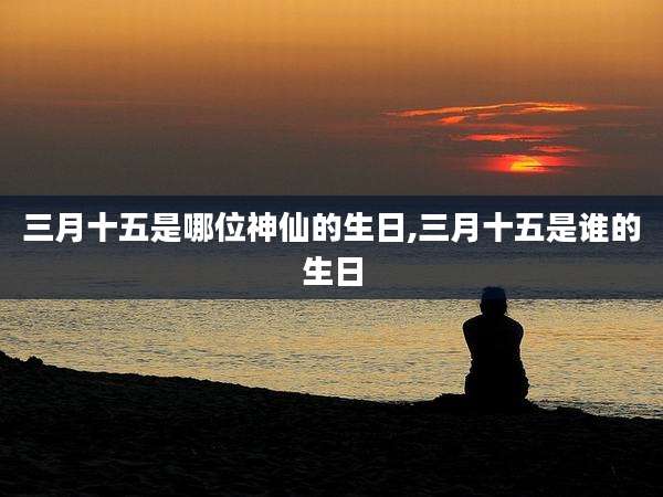 三月十五是哪位神仙的生日,三月十五是谁的生日