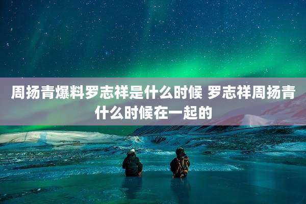 周扬青爆料罗志祥是什么时候 罗志祥周扬青什么时候在一起的
