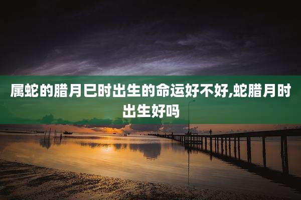 属蛇的腊月巳时出生的命运好不好,蛇腊月时出生好吗