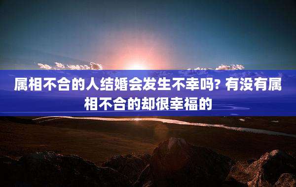 属相不合的人结婚会发生不幸吗? 有没有属相不合的却很幸福的