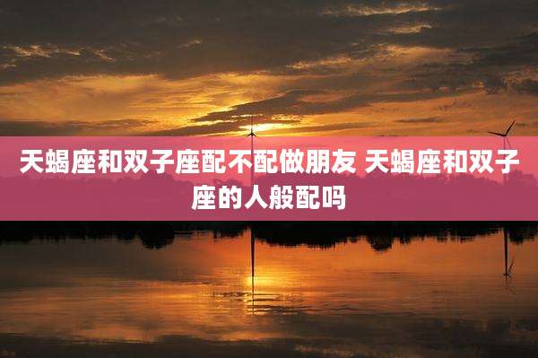 天蝎座和双子座配不配做朋友 天蝎座和双子座的人般配吗