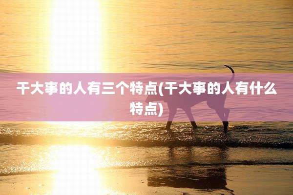 干大事的人有三个特点(干大事的人有什么特点)