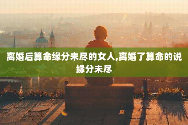 离婚后算命缘分未尽的女人,离婚了算命的说缘分未尽