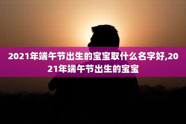 2021年端午节出生的宝宝取什么名字好,2021年端午节出生的宝宝