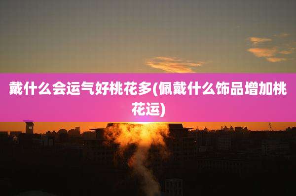 戴什么会运气好桃花多(佩戴什么饰品增加桃花运)