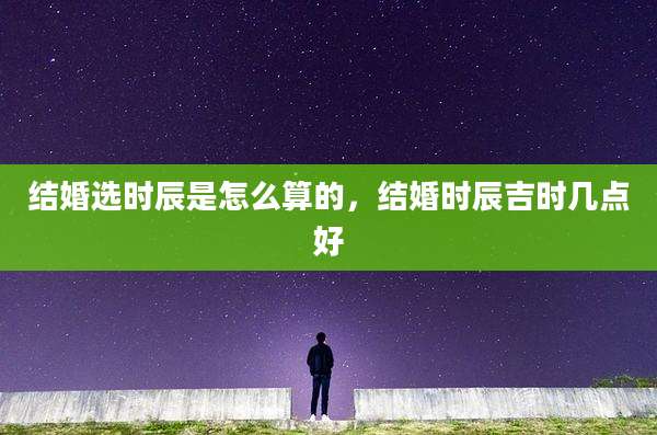 结婚选时辰是怎么算的，结婚时辰吉时几点好