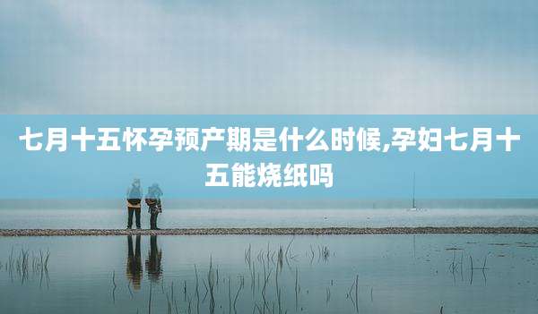 七月十五怀孕预产期是什么时候,孕妇七月十五能烧纸吗