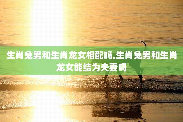 生肖兔男和生肖龙女相配吗,生肖兔男和生肖龙女能结为夫妻吗