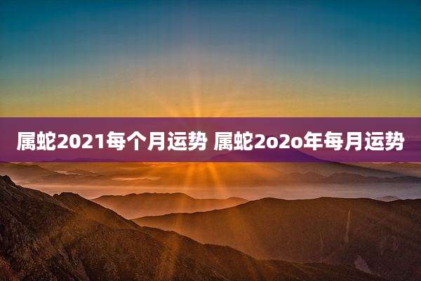属蛇2021每个月运势 属蛇2o2o年每月运势