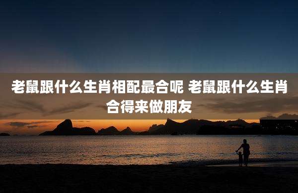 老鼠跟什么生肖相配最合呢 老鼠跟什么生肖合得来做朋友