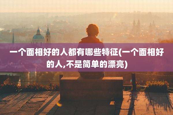 一个面相好的人都有哪些特征(一个面相好的人,不是简单的漂亮)