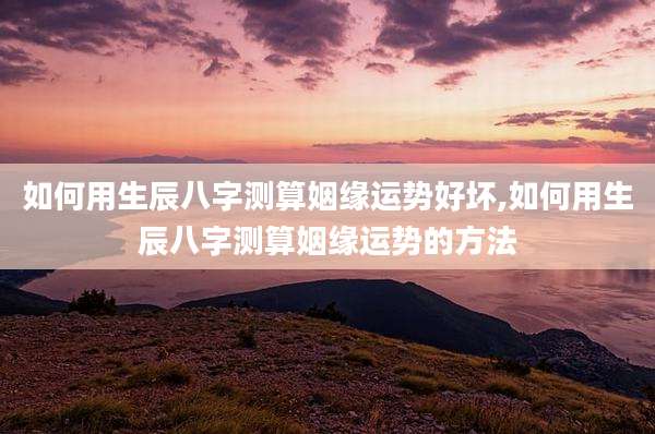 如何用生辰八字测算姻缘运势好坏,如何用生辰八字测算姻缘运势的方法