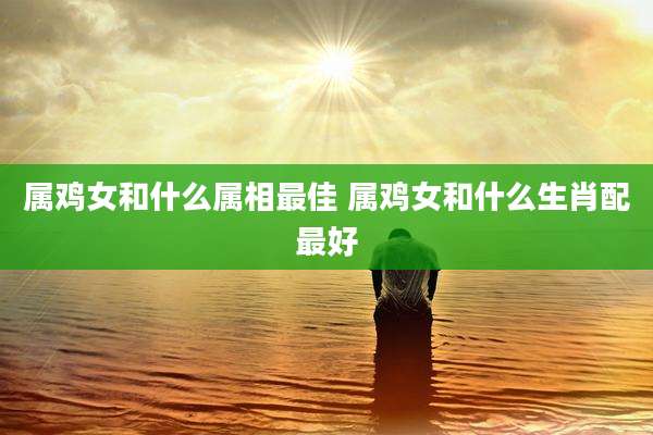 属鸡女和什么属相最佳 属鸡女和什么生肖配最好