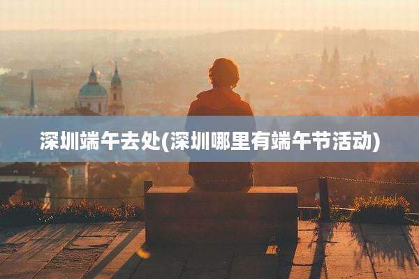 深圳端午去处(深圳哪里有端午节活动)