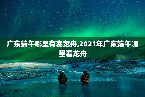广东端午哪里有赛龙舟,2021年广东端午哪里看龙舟