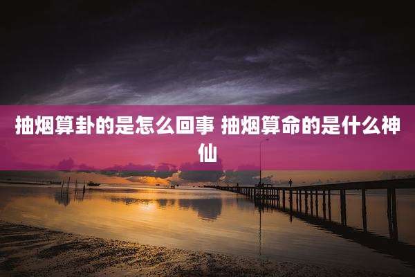 抽烟算卦的是怎么回事 抽烟算命的是什么神仙