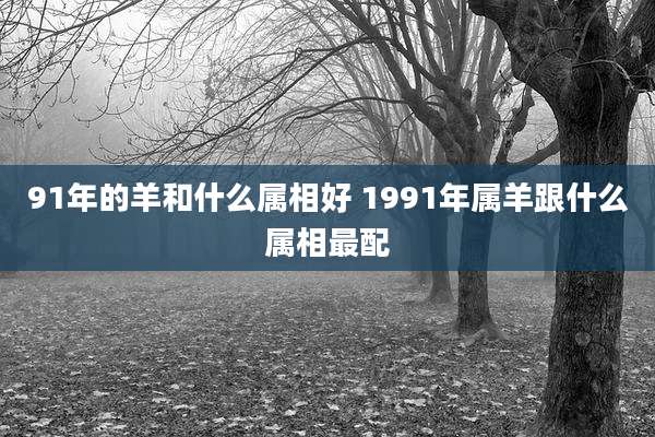 91年的羊和什么属相好 1991年属羊跟什么属相最配