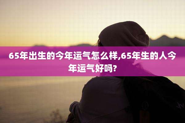 65年出生的今年运气怎么样,65年生的人今年运气好吗?