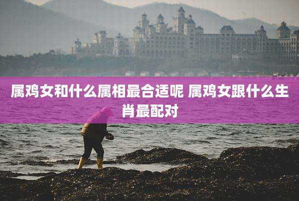 属鸡女和什么属相最合适呢 属鸡女跟什么生肖最配对