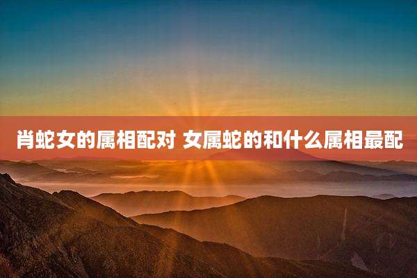 肖蛇女的属相配对 女属蛇的和什么属相最配