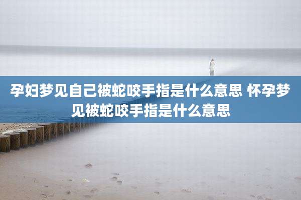 孕妇梦见自己被蛇咬手指是什么意思 怀孕梦见被蛇咬手指是什么意思