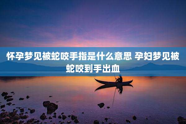 怀孕梦见被蛇咬手指是什么意思 孕妇梦见被蛇咬到手出血