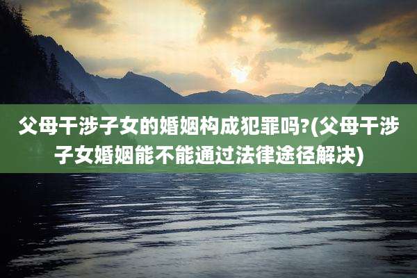 父母干涉子女的婚姻构成犯罪吗?(父母干涉子女婚姻能不能通过法律途径解决)
