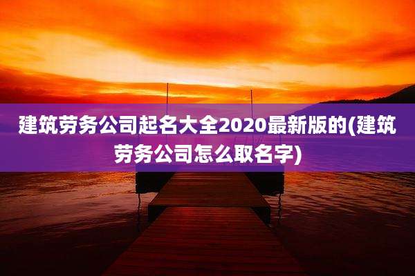 建筑劳务公司起名大全2020最新版的(建筑劳务公司怎么取名字)