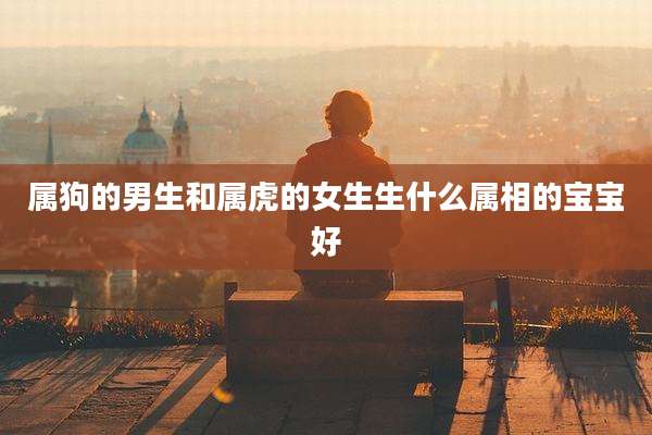 属狗的男生和属虎的女生生什么属相的宝宝好