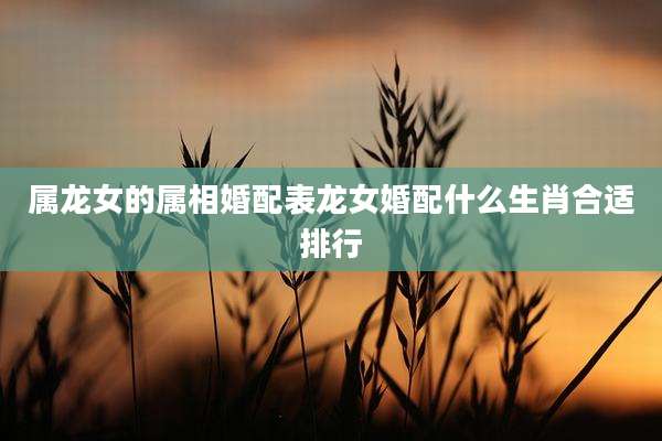 属龙女的属相婚配表龙女婚配什么生肖合适排行