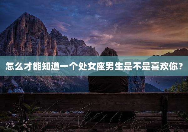 怎么才能知道一个处女座男生是不是喜欢你？