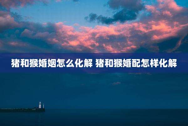 猪和猴婚姻怎么化解 猪和猴婚配怎样化解