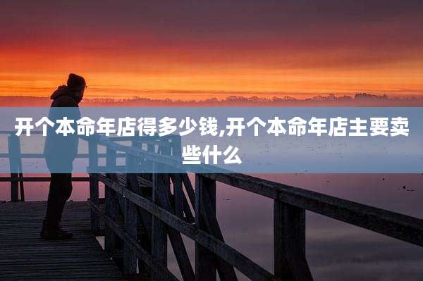 开个本命年店得多少钱,开个本命年店主要卖些什么