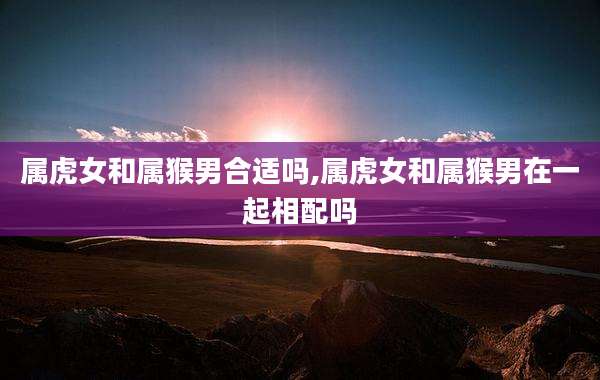 属虎女和属猴男合适吗,属虎女和属猴男在一起相配吗