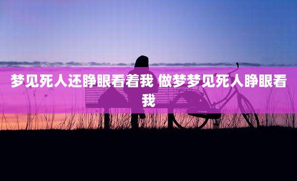 梦见死人还睁眼看着我 做梦梦见死人睁眼看我