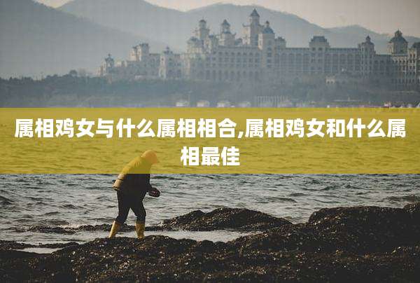 属相鸡女与什么属相相合,属相鸡女和什么属相最佳